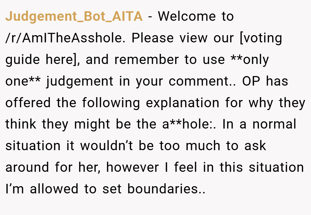 Judgement_Bot_AITA − Welcome to /r/AmITheAsshole. Please view our [voting guide here], and remember to use **only one** judgement in your comment.. OP has offered the following explanation for why they think they might be the a**hole:. In a normal situation it wouldn’t be too much to ask around for her, however I feel in this situation I’m allowed to set boundaries..