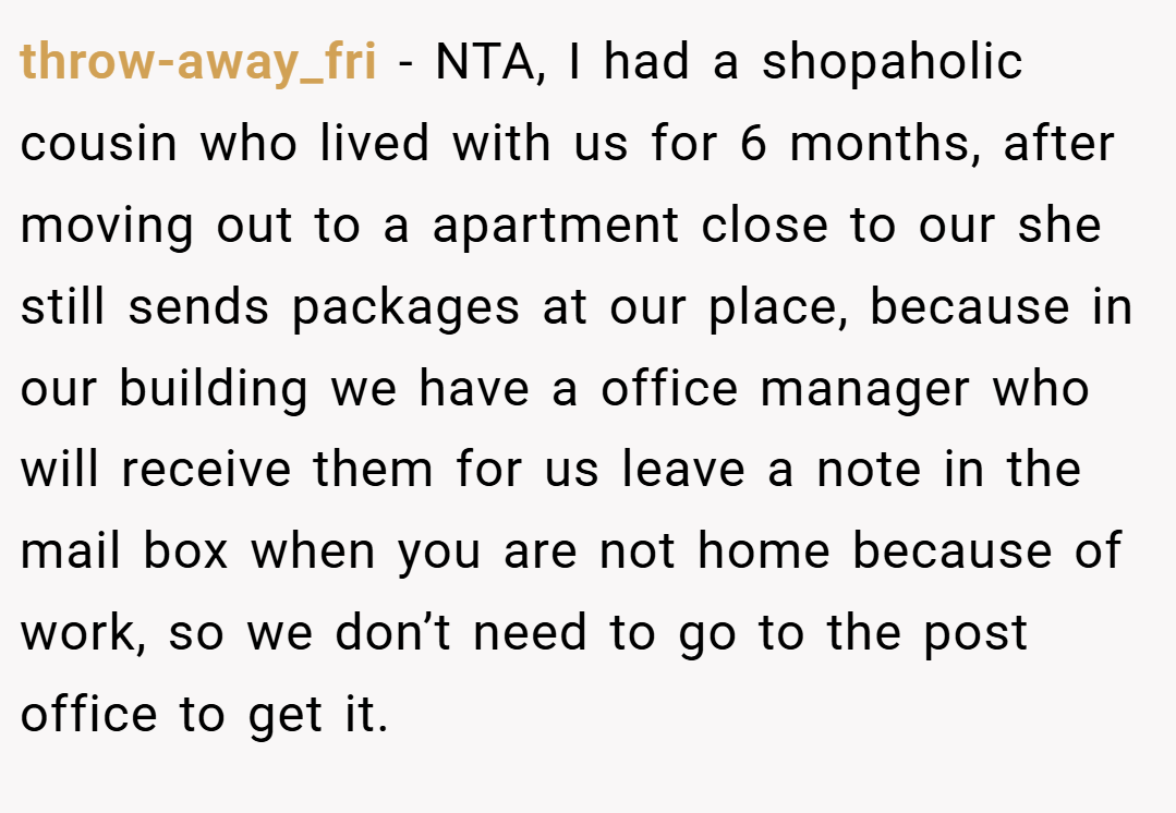 throw-away_fri − NTA, I had a shopaholic cousin who lived with us for 6 months, after moving out to a apartment close to our she still sends packages at our place, because in our building we have a office manager who will receive them for us leave a note in the mail box when you are not home because of work, so we don’t need to go to the post office to get it.