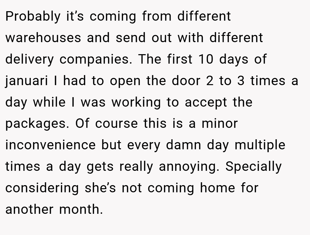 Probably it’s coming from different warehouses and send out with different delivery companies. The first 10 days of januari I had to open the door 2 to 3 times a day while I was working to accept the packages. Of course this is a minor inconvenience but every damn day multiple times a day gets really annoying. Specially considering she’s not coming home for another month.
