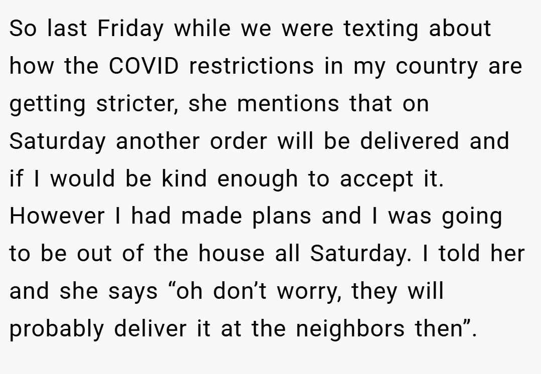 So last Friday while we were texting about how the COVID restrictions in my country are getting stricter, she mentions that on Saturday another order will be delivered and if I would be kind enough to accept it. However I had made plans and I was going to be out of the house all Saturday. I told her and she says “oh don’t worry, they will probably deliver it at the neighbors then”.
