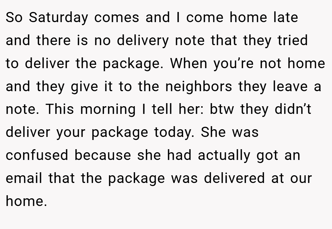 So Saturday comes and I come home late and there is no delivery note that they tried to deliver the package. When you’re not home and they give it to the neighbors they leave a note. This morning I tell her: btw they didn’t deliver your package today. She was confused because she had actually got an email that the package was delivered at our home.