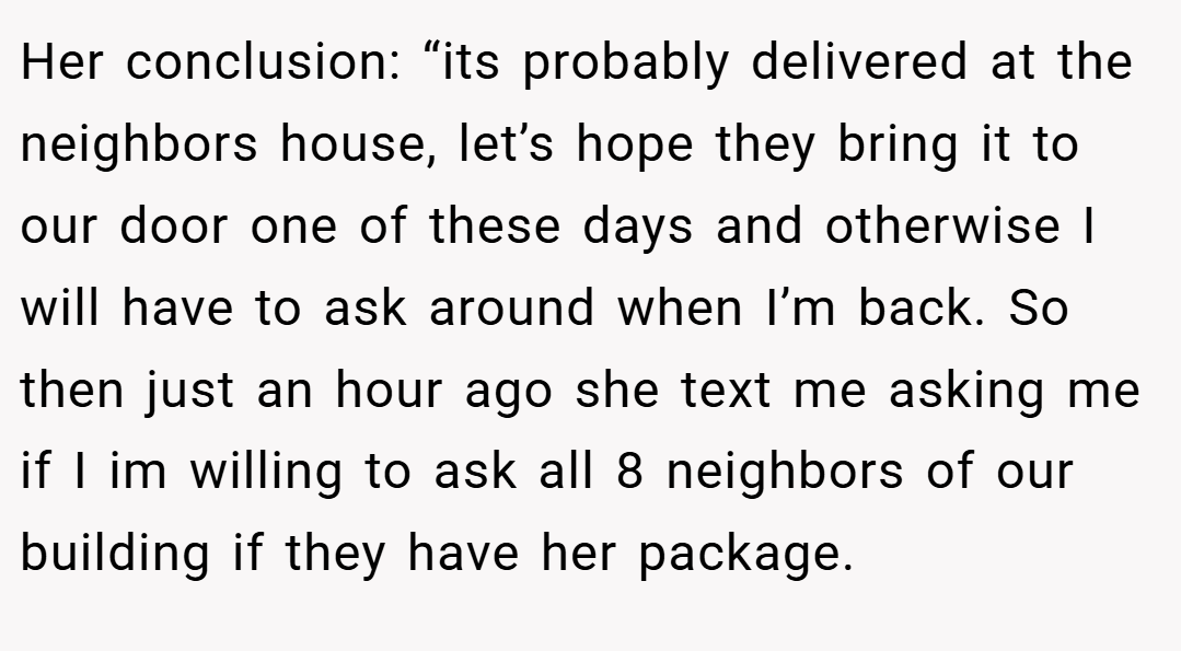 Her conclusion: “its probably delivered at the neighbors house, let’s hope they bring it to our door one of these days and otherwise I will have to ask around when I’m back. So then just an hour ago she text me asking me if I im willing to ask all 8 neighbors of our building if they have her package.