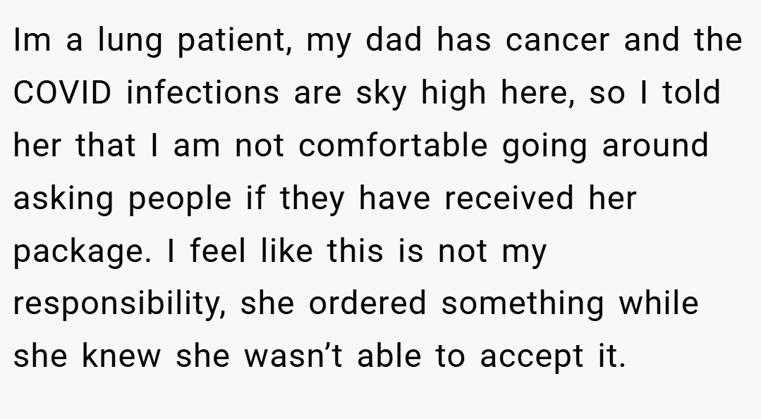 Im a lung patient, my dad has cancer and the COVID infections are sky high here, so I told her that I am not comfortable going around asking people if they have received her package. I feel like this is not my responsibility, she ordered something while she knew she wasn’t able to accept it.