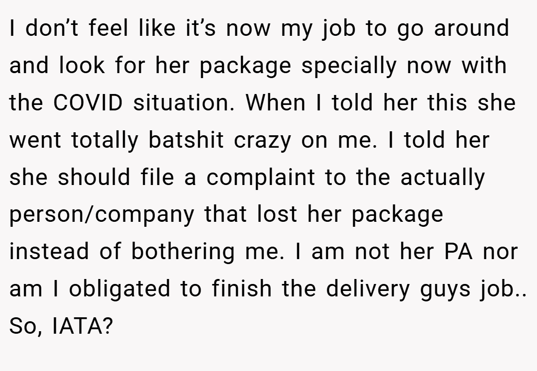 I don’t feel like it’s now my job to go around and look for her package specially now with the COVID situation. When I told her this she went totally batshit crazy on me. I told her she should file a complaint to the actually person/company that lost her package instead of bothering me. I am not her PA nor am I obligated to finish the delivery guys job.. So, IATA?