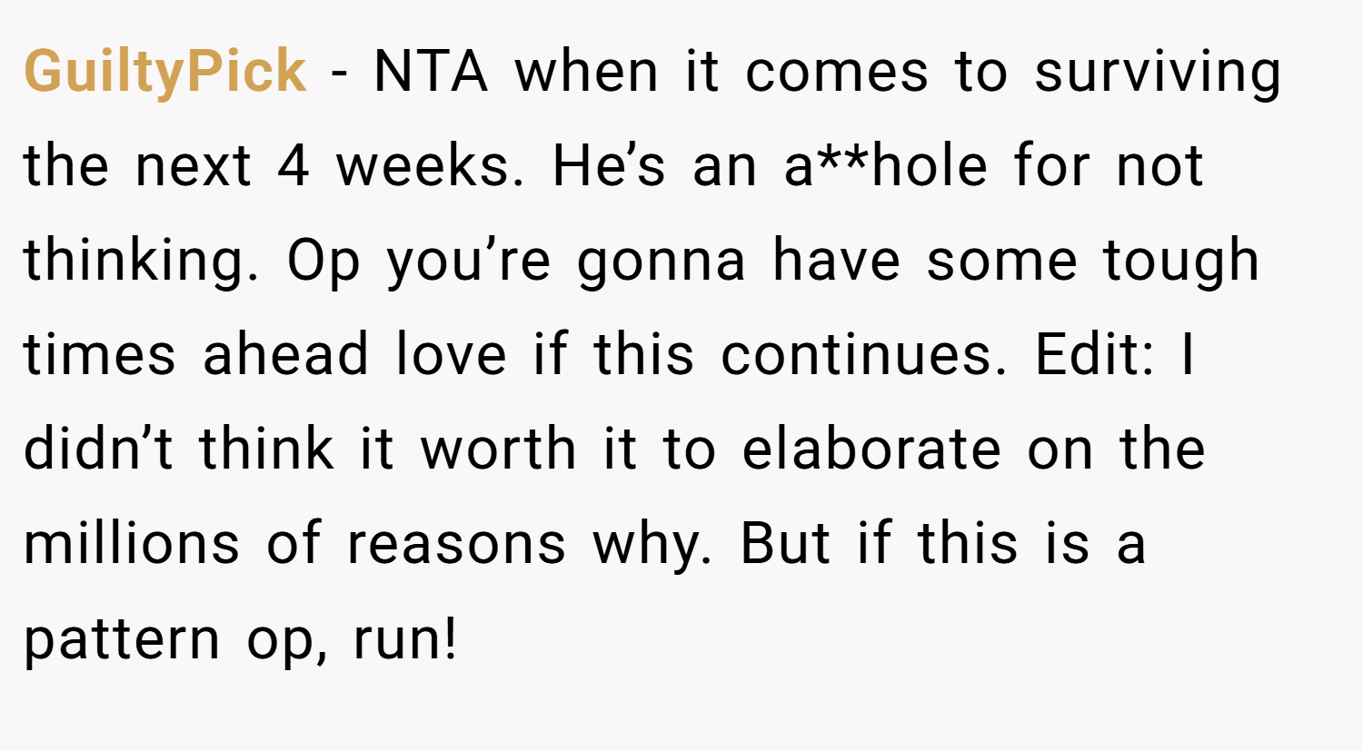 GuiltyPick − NTA when it comes to surviving the next 4 weeks. He’s an a**hole for not thinking. Op you’re gonna have some tough times ahead love if this continues. Edit: I didn’t think it worth it to elaborate on the millions of reasons why. But if this is a pattern op, run!