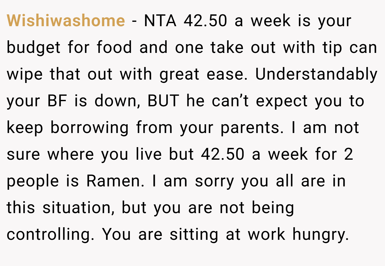 Wishiwashome − NTA 42.50 a week is your budget for food and one take out with tip can wipe that out with great ease. Understandably your BF is down, BUT he can’t expect you to keep borrowing from your parents. I am not sure where you live but 42.50 a week for 2 people is Ramen. I am sorry you all are in this situation, but you are not being controlling. You are sitting at work hungry.