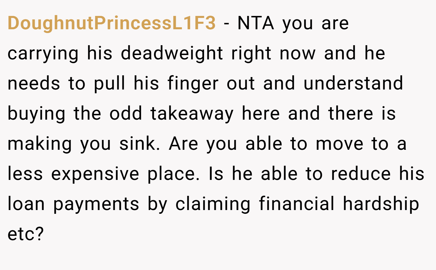 DoughnutPrincessL1F3 − NTA you are carrying his deadweight right now and he needs to pull his finger out and understand buying the odd takeaway here and there is making you sink. Are you able to move to a less expensive place. Is he able to reduce his loan payments by claiming financial hardship etc?