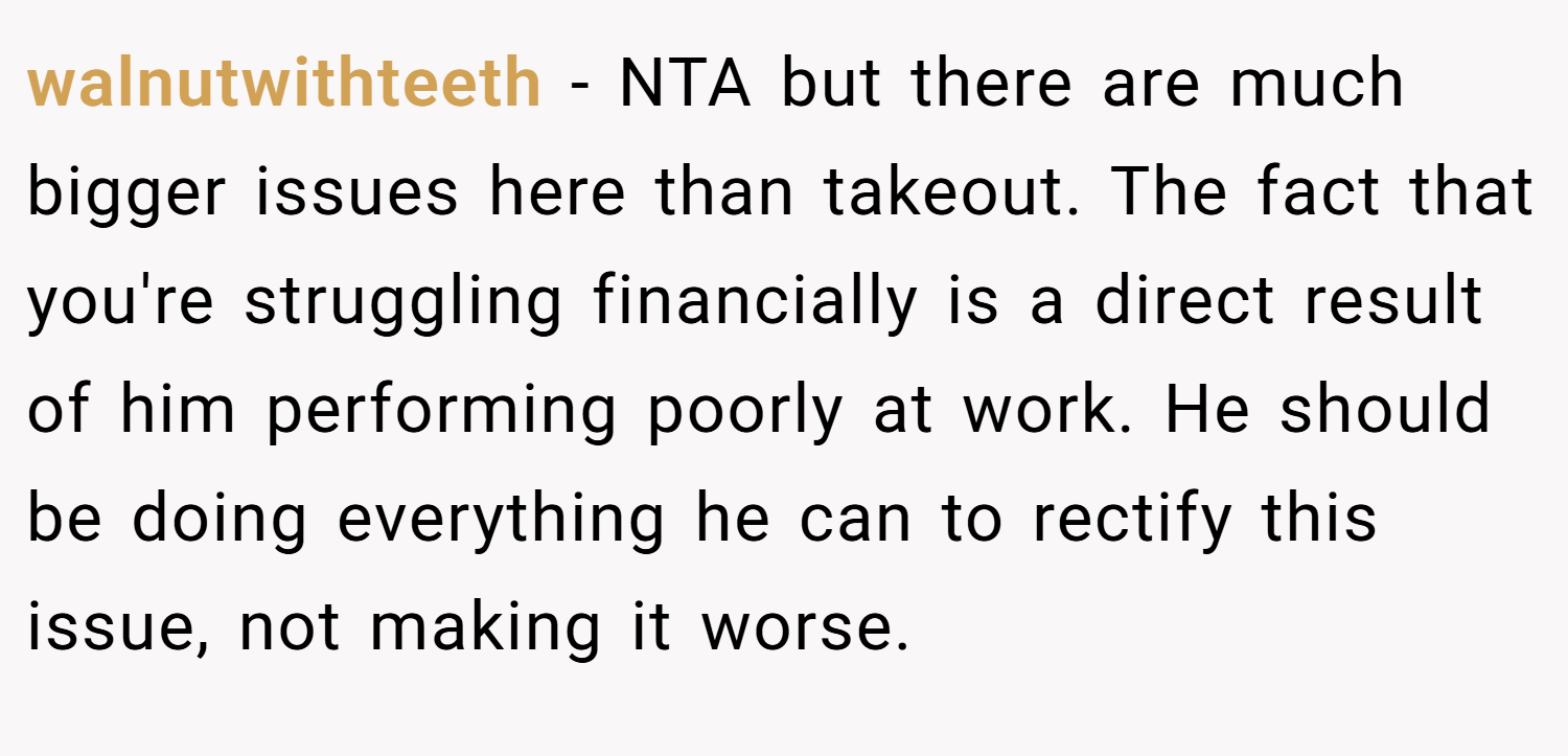 walnutwithteeth − NTA but there are much bigger issues here than takeout. The fact that you're struggling financially is a direct result of him performing poorly at work. He should be doing everything he can to rectify this issue, not making it worse.