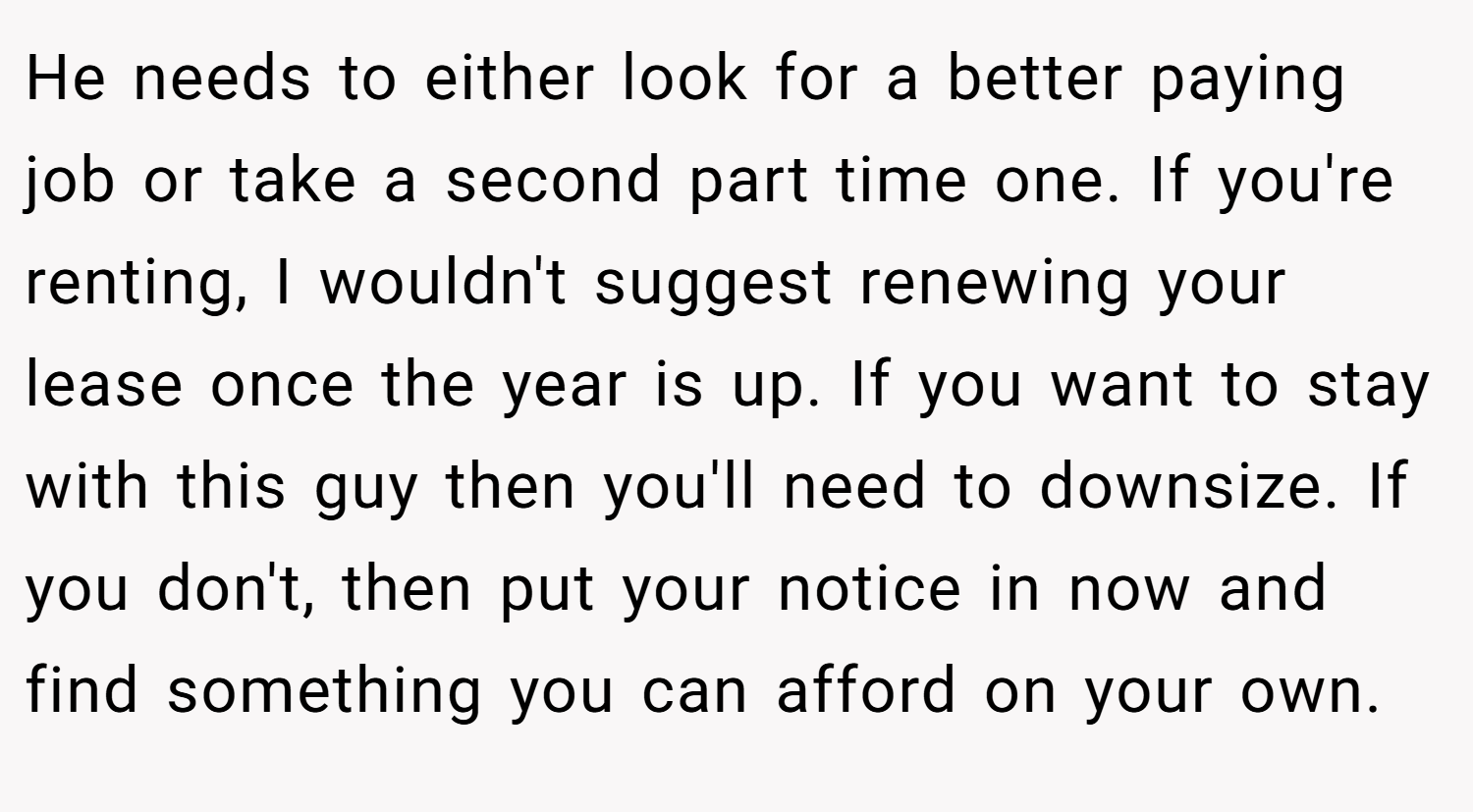 He needs to either look for a better paying job or take a second part time one. If you're renting, I wouldn't suggest renewing your lease once the year is up. If you want to stay with this guy then you'll need to downsize. If you don't, then put your notice in now and find something you can afford on your own.