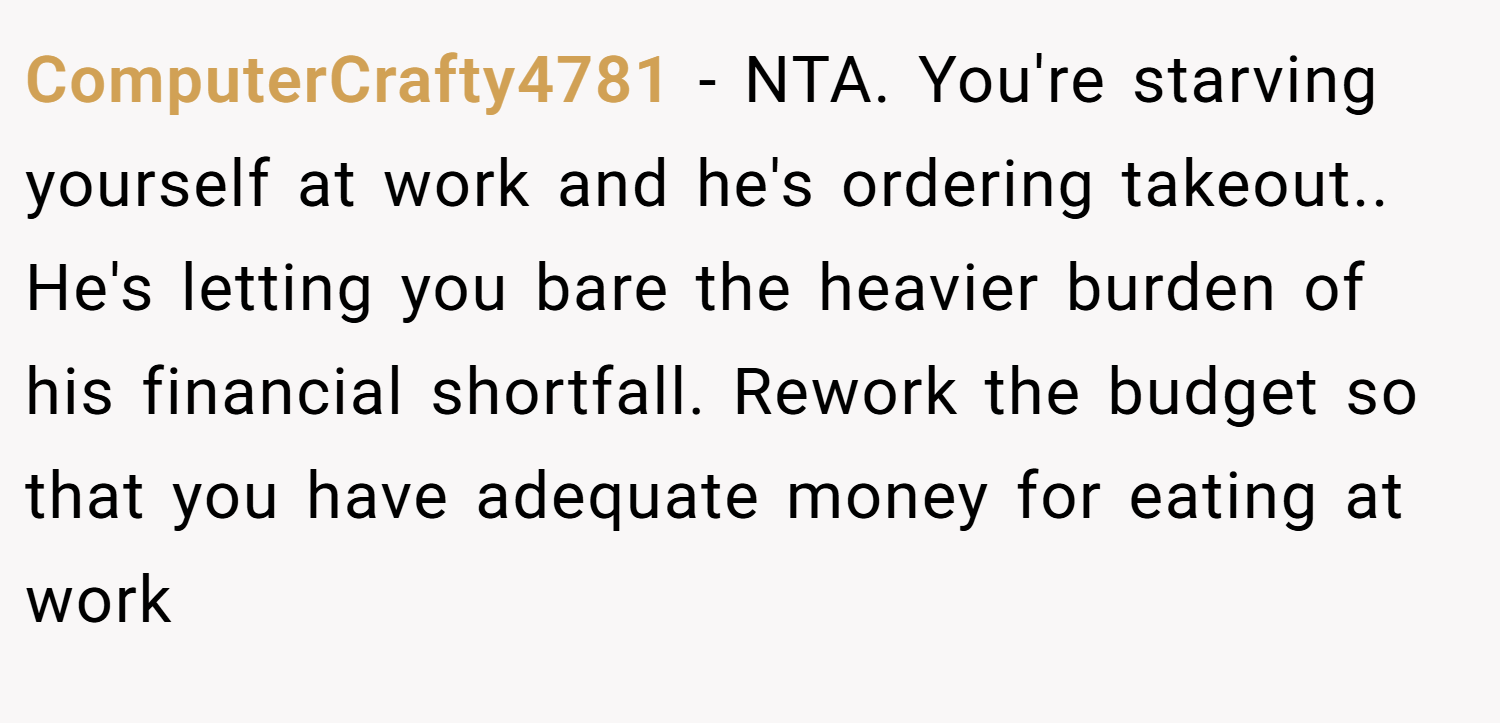 ComputerCrafty4781 − NTA. You're starving yourself at work and he's ordering takeout.. He's letting you bare the heavier burden of his financial shortfall. Rework the budget so that you have adequate money for eating at work
