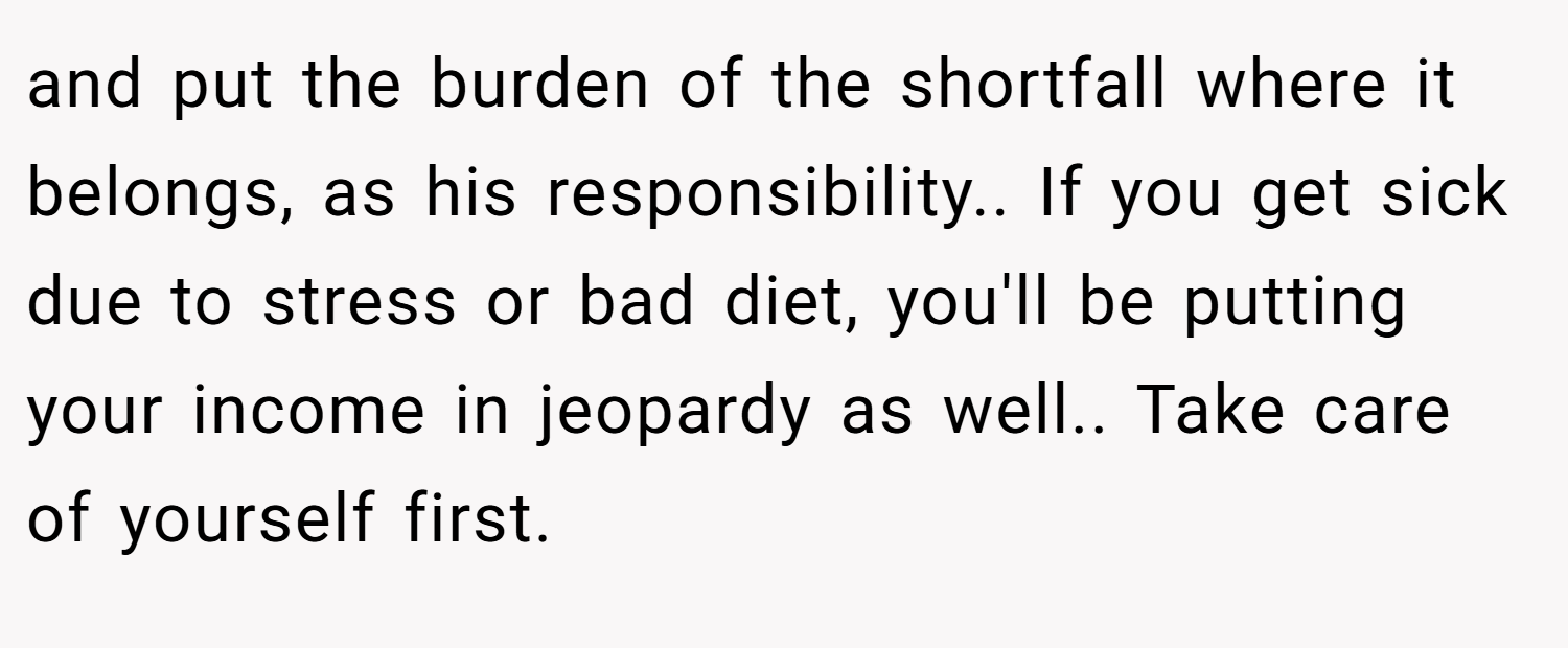 and put the burden of the shortfall where it belongs, as his responsibility.. If you get sick due to stress or bad diet, you'll be putting your income in jeopardy as well.. Take care of yourself first.