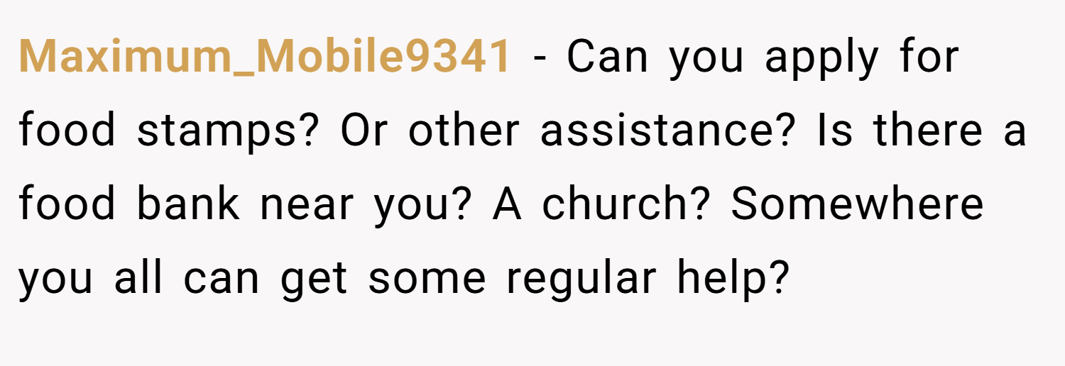 Maximum_Mobile9341 − Can you apply for food stamps? Or other assistance? Is there a food bank near you? A church? Somewhere you all can get some regular help?
