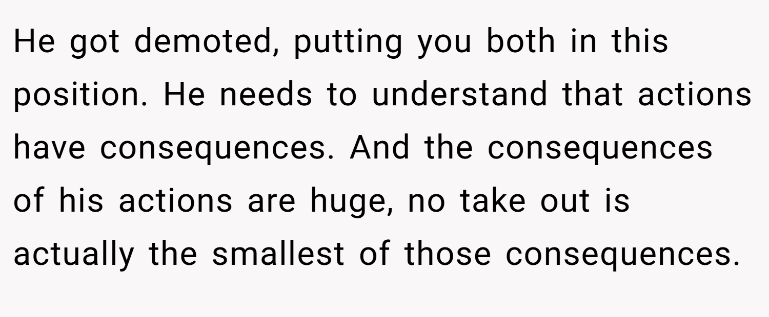 He got demoted, putting you both in this position. He needs to understand that actions have consequences. And the consequences of his actions are huge, no take out is actually the smallest of those consequences.