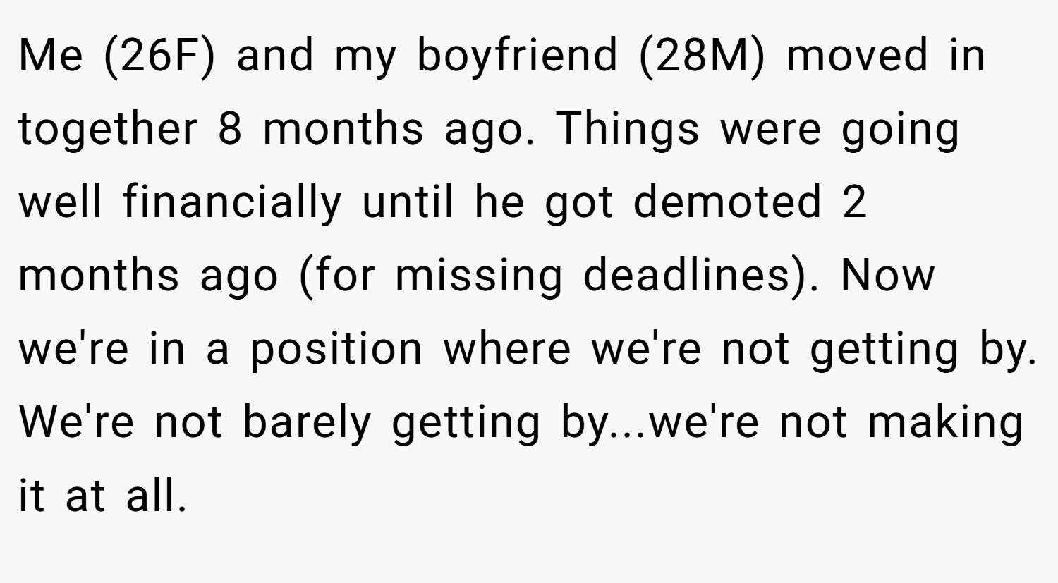 Me (26F) and my boyfriend (28M) moved in together 8 months ago. Things were going well financially until he got demoted 2 months ago (for missing deadlines). Now we're in a position where we're not getting by. We're not barely getting by...we're not making it at all.