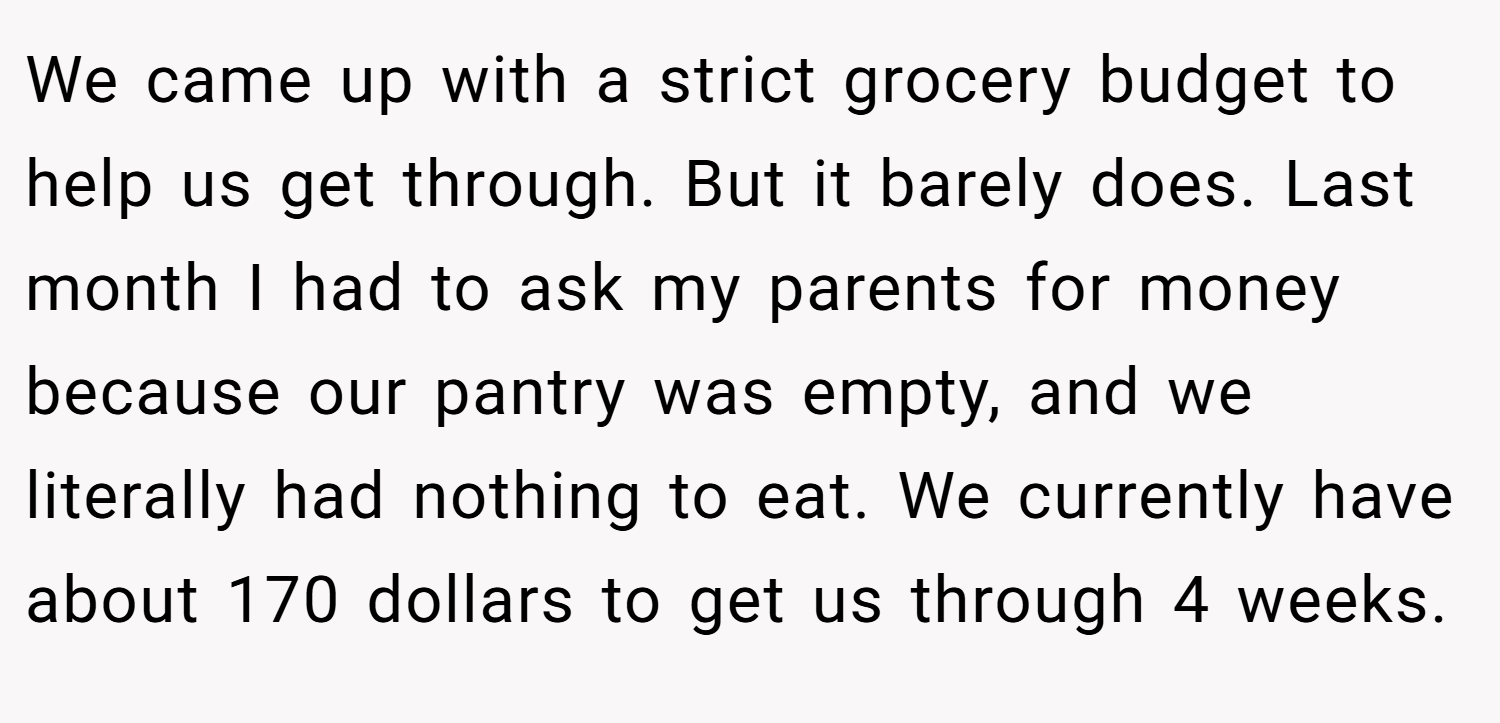 We came up with a strict grocery budget to help us get through. But it barely does. Last month I had to ask my parents for money because our pantry was empty, and we literally had nothing to eat. We currently have about 170 dollars to get us through 4 weeks.