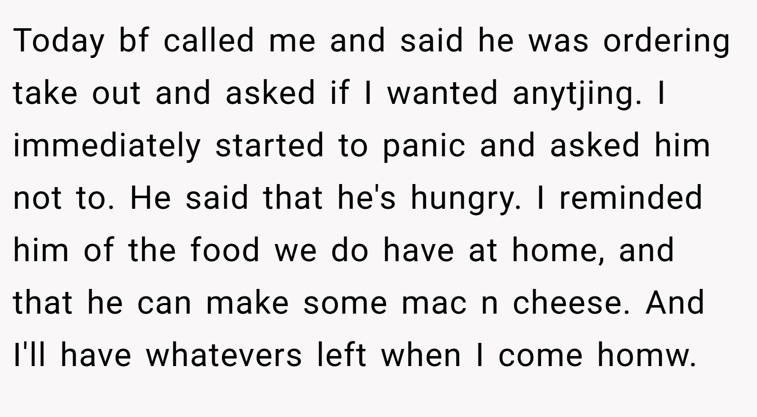 Today bf called me and said he was ordering take out and asked if I wanted anytjing. I immediately started to panic and asked him not to. He said that he's hungry. I reminded him of the food we do have at home, and that he can make some mac n cheese. And I'll have whatevers left when I come homw.