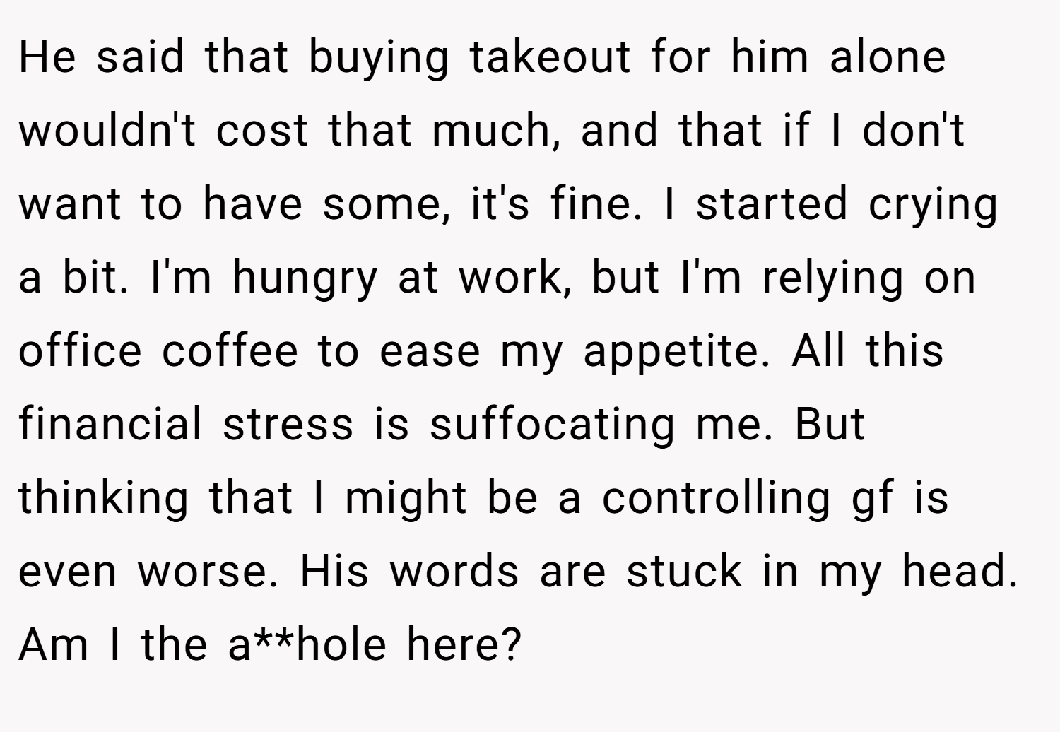 He said that buying takeout for him alone wouldn't cost that much, and that if I don't want to have some, it's fine. I started crying a bit. I'm hungry at work, but I'm relying on office coffee to ease my appetite. All this financial stress is suffocating me. But thinking that I might be a controlling gf is even worse. His words are stuck in my head. Am I the a**hole here?
