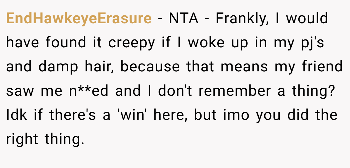 EndHawkeyeErasure − NTA - Frankly, I would have found it creepy if I woke up in my pj's and damp hair, because that means my friend saw me n**ed and I don't remember a thing? Idk if there's a 'win' here, but imo you did the right thing.