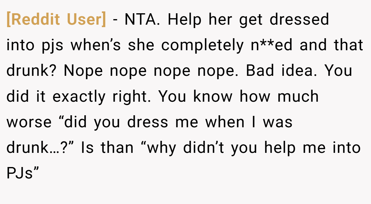 [Reddit User] − NTA. Help her get dressed into pjs when’s she completely n**ed and that drunk? Nope nope nope nope. Bad idea. You did it exactly right. You know how much worse “did you dress me when I was drunk…?” Is than “why didn’t you help me into PJs”