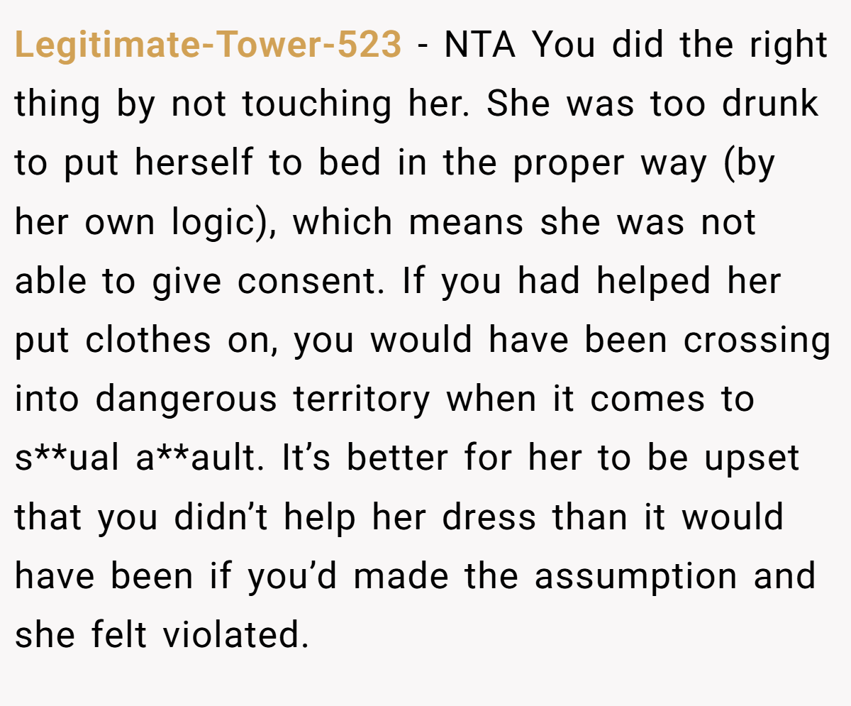 Legitimate-Tower-523 − NTA You did the right thing by not touching her. She was too drunk to put herself to bed in the proper way (by her own logic), which means she was not able to give consent. If you had helped her put clothes on, you would have been crossing into dangerous territory when it comes to s**ual a**ault. It’s better for her to be upset that you didn’t help her dress than it would have been if you’d made the assumption and she felt violated.