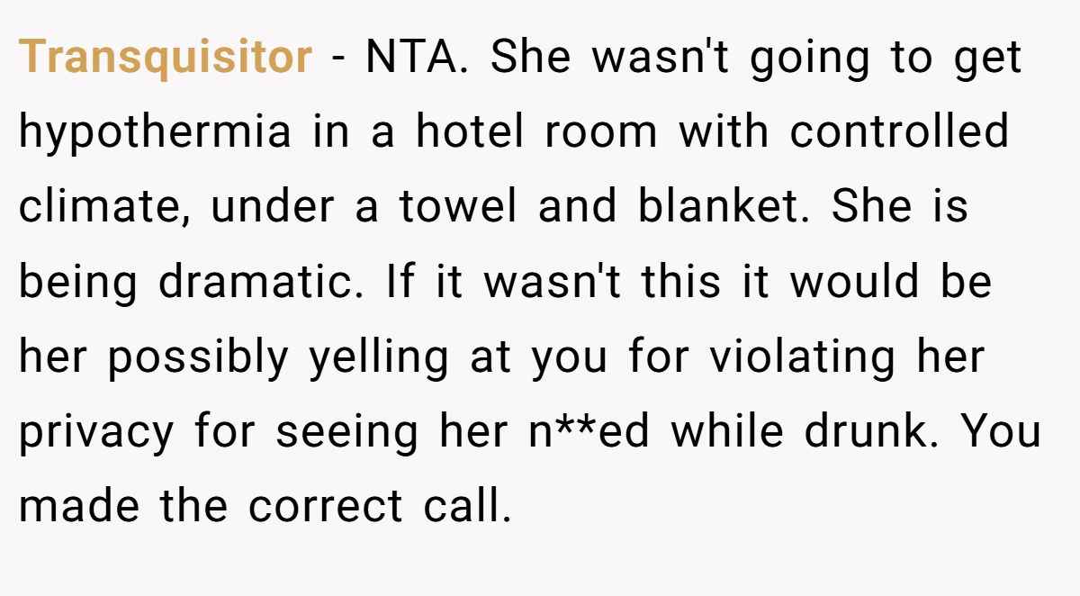 Transquisitor − NTA. She wasn't going to get hypothermia in a hotel room with controlled climate, under a towel and blanket. She is being dramatic. If it wasn't this it would be her possibly yelling at you for violating her privacy for seeing her n**ed while drunk. You made the correct call.