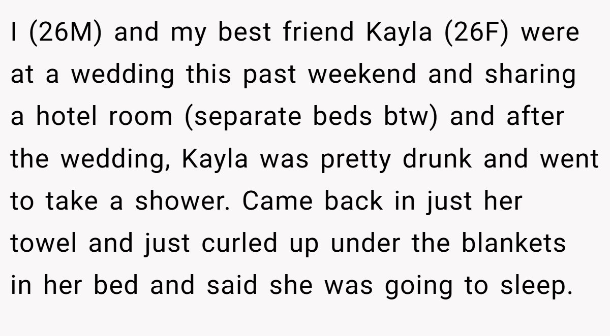 I (26M) and my best friend Kayla (26F) were at a wedding this past weekend and sharing a hotel room (separate beds btw) and after the wedding, Kayla was pretty drunk and went to take a shower. Came back in just her towel and just curled up under the blankets in her bed and said she was going to sleep.