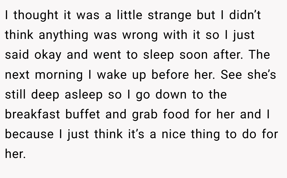 I thought it was a little strange but I didn’t think anything was wrong with it so I just said okay and went to sleep soon after. The next morning I wake up before her. See she’s still deep asleep so I go down to the breakfast buffet and grab food for her and I because I just think it’s a nice thing to do for her.