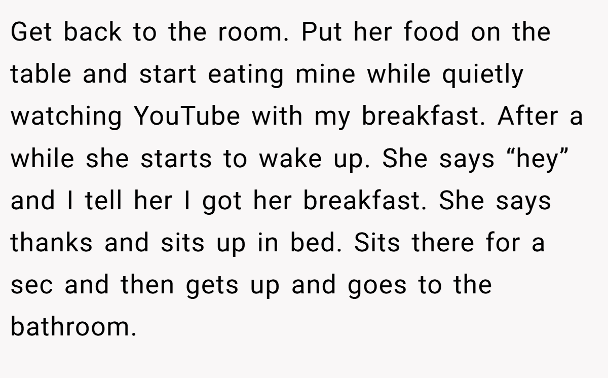 Get back to the room. Put her food on the table and start eating mine while quietly watching YouTube with my breakfast. After a while she starts to wake up. She says “hey” and I tell her I got her breakfast. She says thanks and sits up in bed. Sits there for a sec and then gets up and goes to the bathroom.