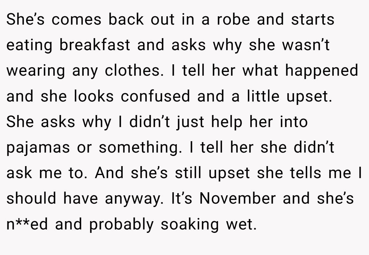 She’s comes back out in a robe and starts eating breakfast and asks why she wasn’t wearing any clothes. I tell her what happened and she looks confused and a little upset. She asks why I didn’t just help her into pajamas or something. I tell her she didn’t ask me to. And she’s still upset she tells me I should have anyway. It’s November and she’s n**ed and probably soaking wet.