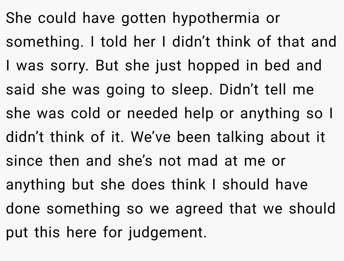 She could have gotten hypothermia or something. I told her I didn’t think of that and I was sorry. But she just hopped in bed and said she was going to sleep. Didn’t tell me she was cold or needed help or anything so I didn’t think of it. We’ve been talking about it since then and she’s not mad at me or anything but she does think I should have done something so we agreed that we should put this here for judgement.
