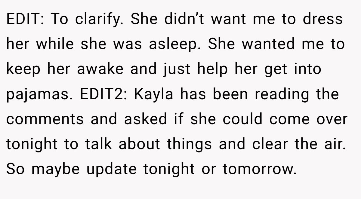 EDIT: To clarify. She didn’t want me to dress her while she was asleep. She wanted me to keep her awake and just help her get into pajamas. EDIT2: Kayla has been reading the comments and asked if she could come over tonight to talk about things and clear the air. So maybe update tonight or tomorrow.