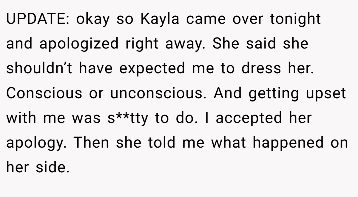 UPDATE: okay so Kayla came over tonight and apologized right away. She said she shouldn’t have expected me to dress her. Conscious or unconscious. And getting upset with me was s**tty to do. I accepted her apology. Then she told me what happened on her side.