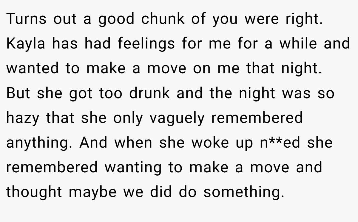 Turns out a good chunk of you were right. Kayla has had feelings for me for a while and wanted to make a move on me that night. But she got too drunk and the night was so hazy that she only vaguely remembered anything. And when she woke up n**ed she remembered wanting to make a move and thought maybe we did do something.