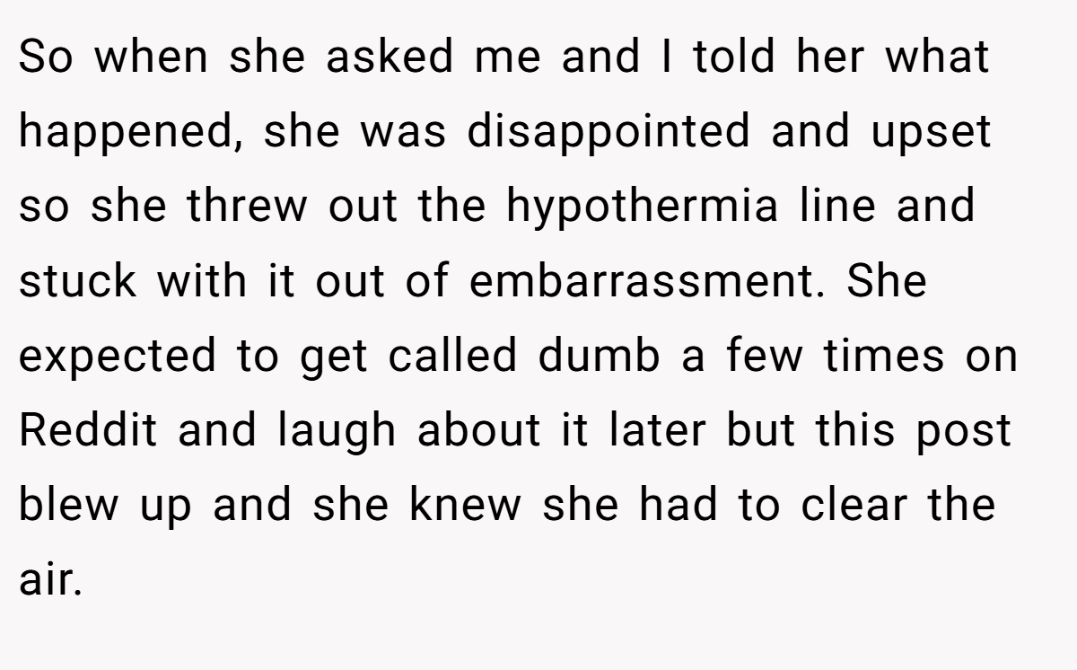 So when she asked me and I told her what happened, she was disappointed and upset so she threw out the hypothermia line and stuck with it out of embarrassment. She expected to get called dumb a few times on Reddit and laugh about it later but this post blew up and she knew she had to clear the air.
