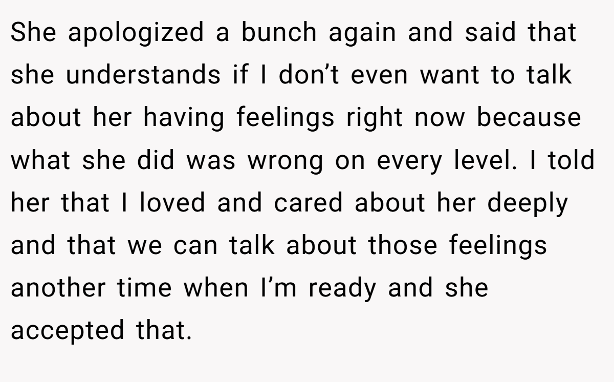 She apologized a bunch again and said that she understands if I don’t even want to talk about her having feelings right now because what she did was wrong on every level. I told her that I loved and cared about her deeply and that we can talk about those feelings another time when I’m ready and she accepted that.