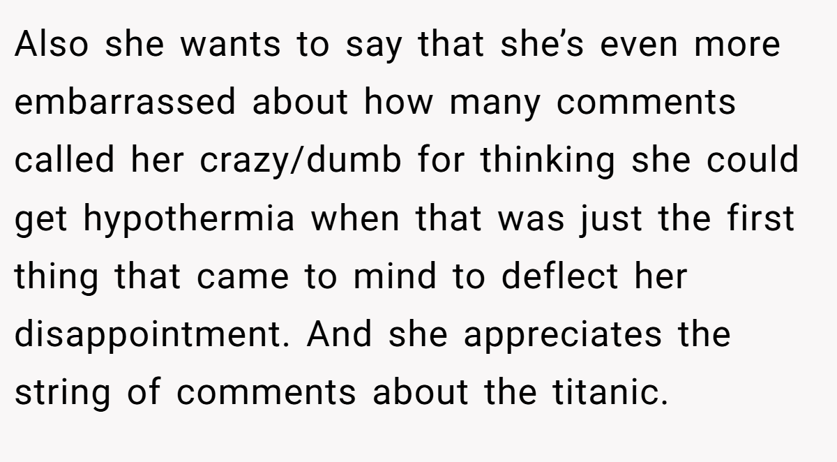Also she wants to say that she’s even more embarrassed about how many comments called her crazy/dumb for thinking she could get hypothermia when that was just the first thing that came to mind to deflect her disappointment. And she appreciates the string of comments about the titanic.