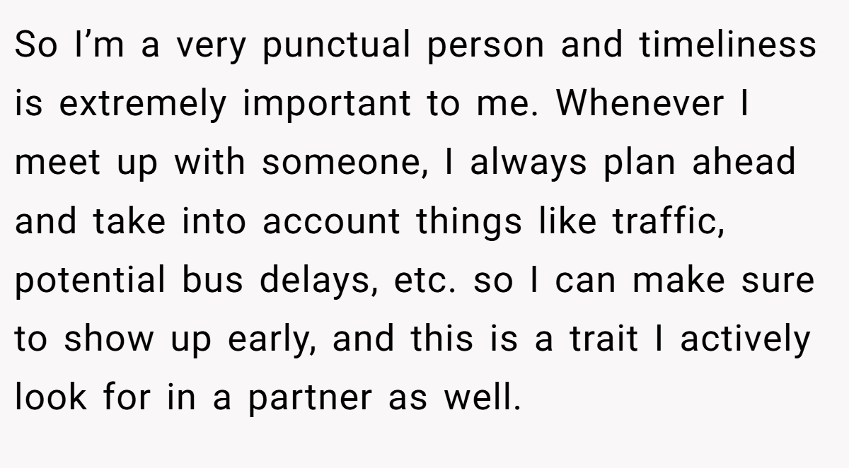 So I’m a very punctual person and timeliness is extremely important to me. Whenever I meet up with someone, I always plan ahead and take into account things like traffic, potential bus delays, etc. so I can make sure to show up early, and this is a trait I actively look for in a partner as well.