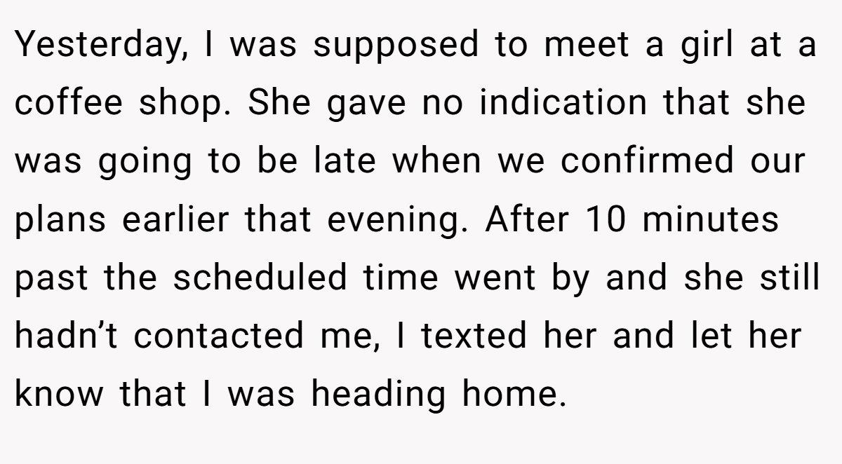 Yesterday, I was supposed to meet a girl at a coffee shop. She gave no indication that she was going to be late when we confirmed our plans earlier that evening. After 10 minutes past the scheduled time went by and she still hadn’t contacted me, I texted her and let her know that I was heading home.