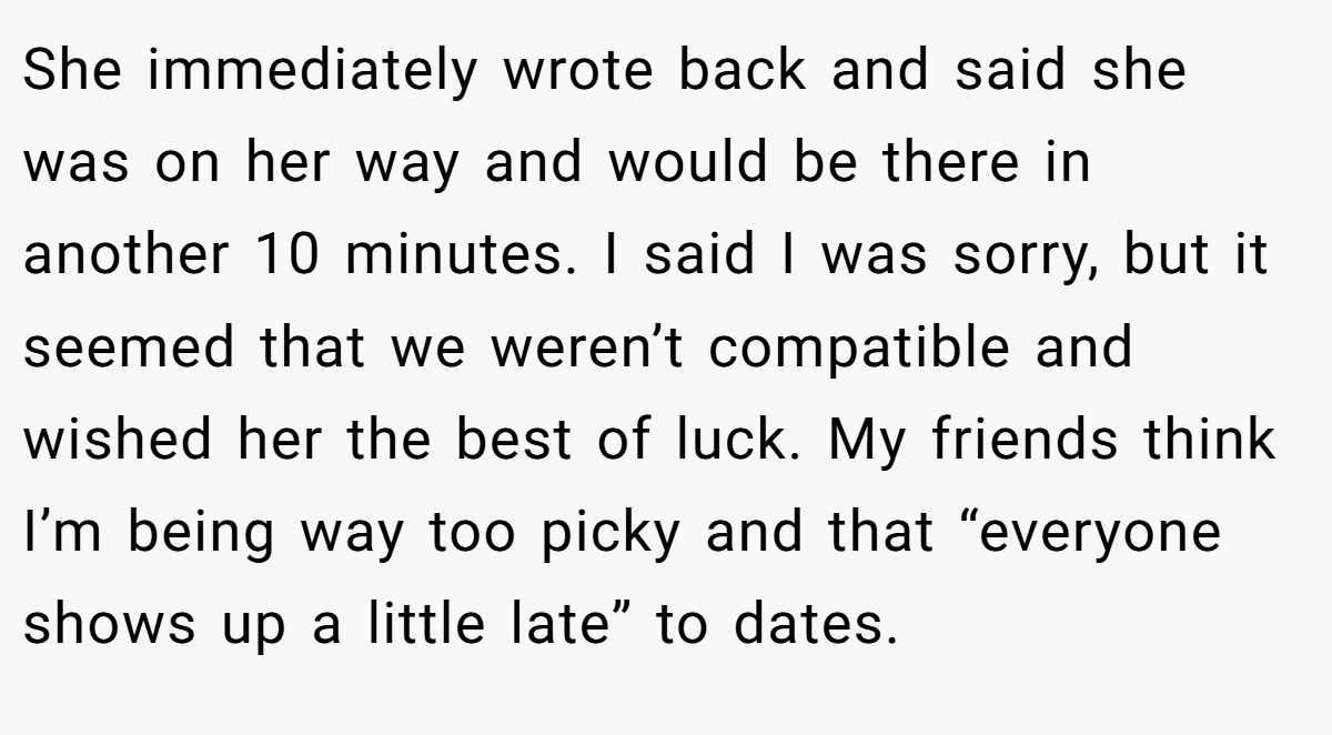 She immediately wrote back and said she was on her way and would be there in another 10 minutes. I said I was sorry, but it seemed that we weren’t compatible and wished her the best of luck. My friends think I’m being way too picky and that “everyone shows up a little late” to dates.
