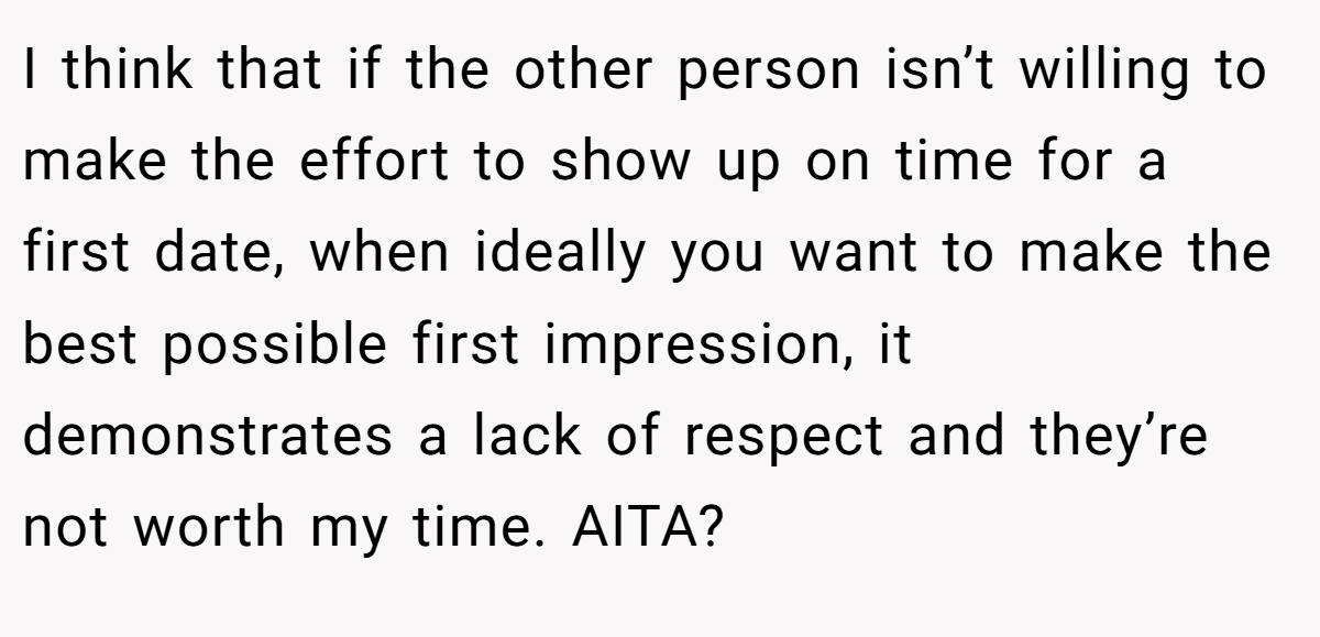 I think that if the other person isn’t willing to make the effort to show up on time for a first date, when ideally you want to make the best possible first impression, it demonstrates a lack of respect and they’re not worth my time. AITA?