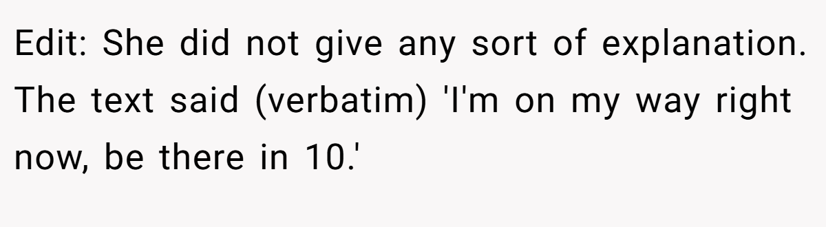 Edit: She did not give any sort of explanation. The text said (verbatim) 'I'm on my way right now, be there in 10.'