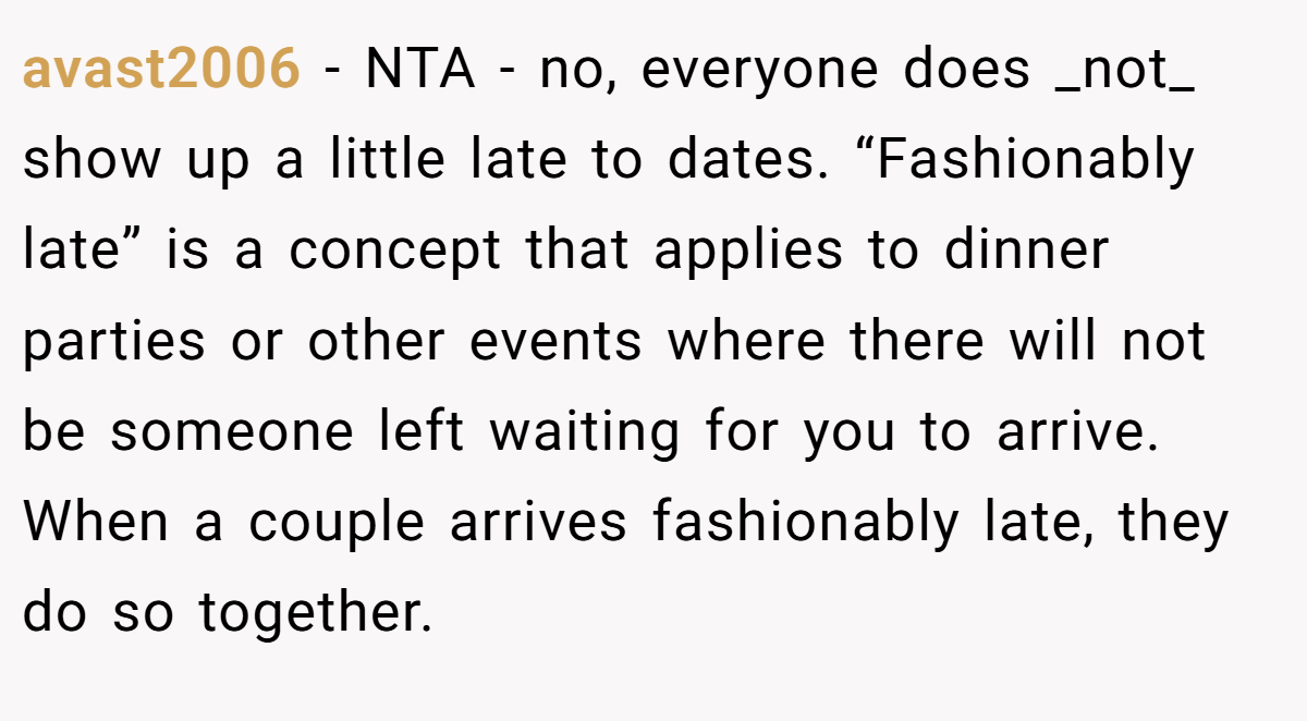 avast2006 − NTA - no, everyone does _not_ show up a little late to dates. “Fashionably late” is a concept that applies to dinner parties or other events where there will not be someone left waiting for you to arrive. When a couple arrives fashionably late, they do so together.