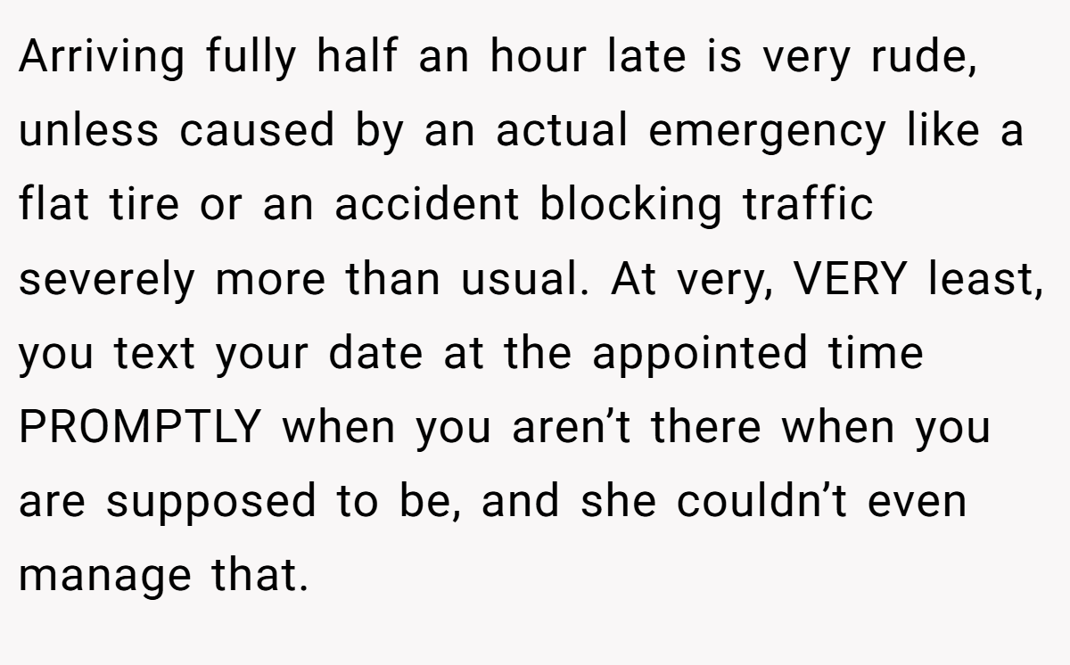 Arriving fully half an hour late is very rude, unless caused by an actual emergency like a flat tire or an accident blocking traffic severely more than usual. At very, VERY least, you text your date at the appointed time PROMPTLY when you aren’t there when you are supposed to be, and she couldn’t even manage that.