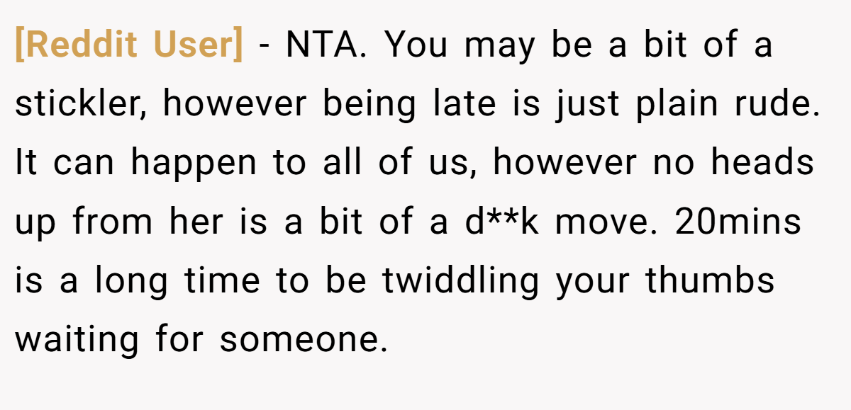 [Reddit User] − NTA. You may be a bit of a stickler, however being late is just plain rude. It can happen to all of us, however no heads up from her is a bit of a d**k move. 20mins is a long time to be twiddling your thumbs waiting for someone.