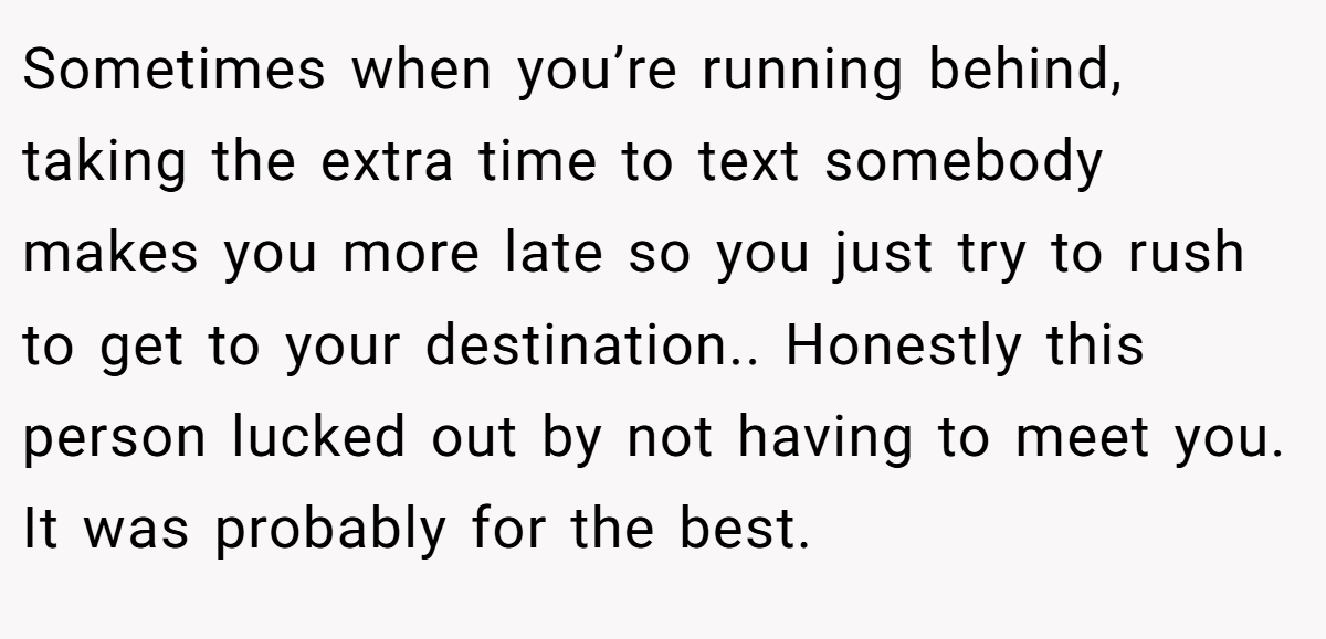 Sometimes when you’re running behind, taking the extra time to text somebody makes you more late so you just try to rush to get to your destination.. Honestly this person lucked out by not having to meet you. It was probably for the best.