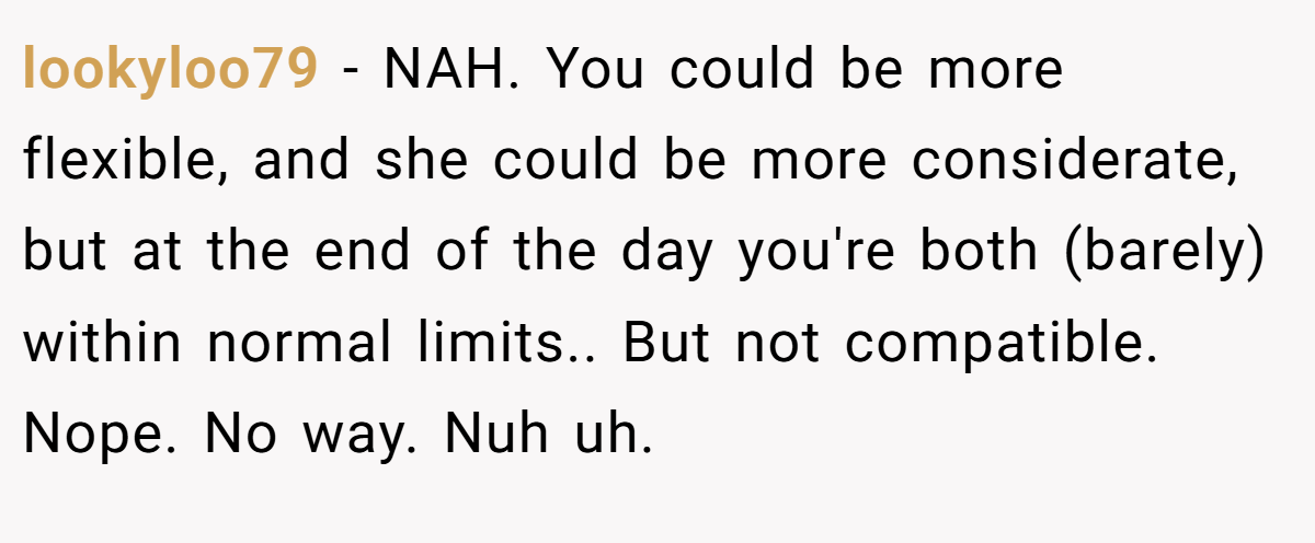 lookyloo79 − NAH. You could be more flexible, and she could be more considerate, but at the end of the day you're both (barely) within normal limits.. But not compatible. Nope. No way. Nuh uh.