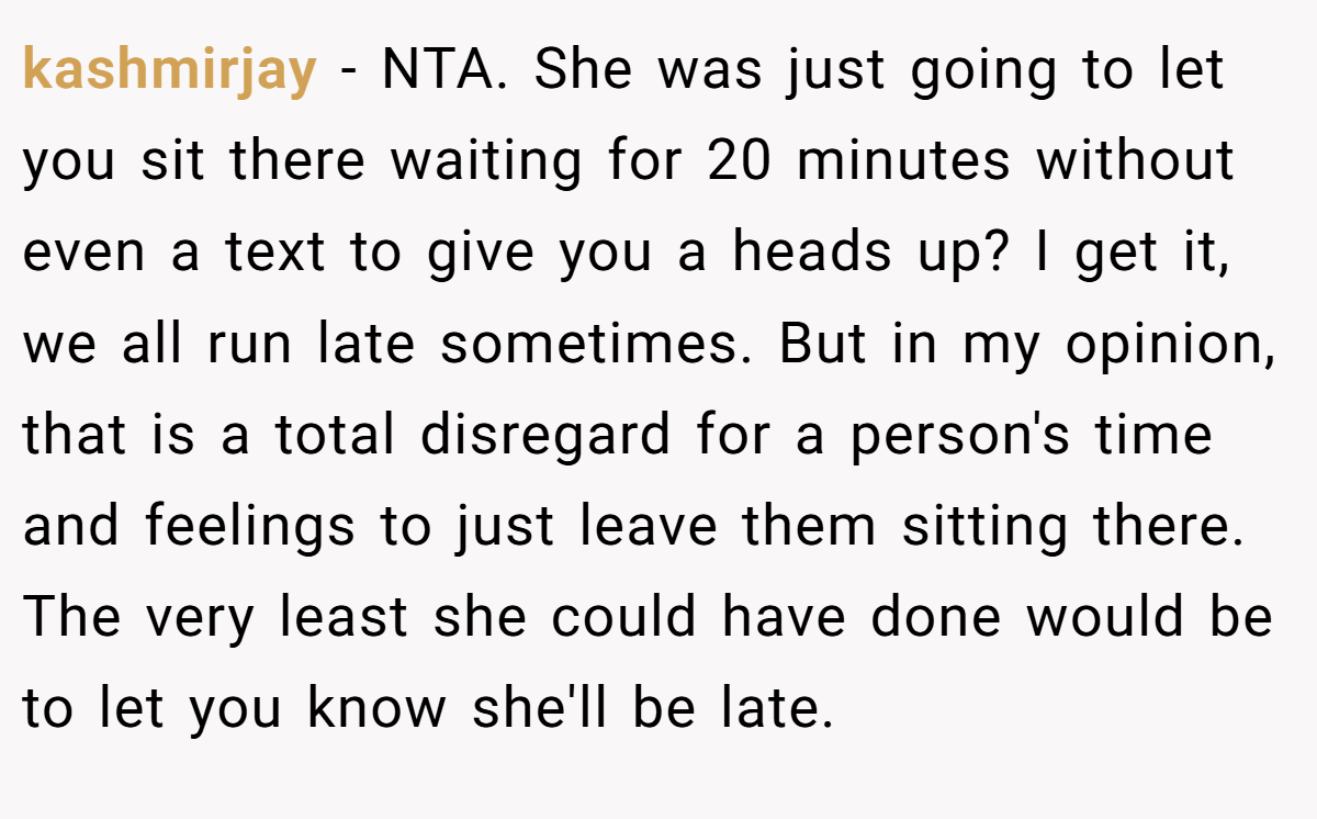kashmirjay − NTA. She was just going to let you sit there waiting for 20 minutes without even a text to give you a heads up? I get it, we all run late sometimes. But in my opinion, that is a total disregard for a person's time and feelings to just leave them sitting there. The very least she could have done would be to let you know she'll be late.