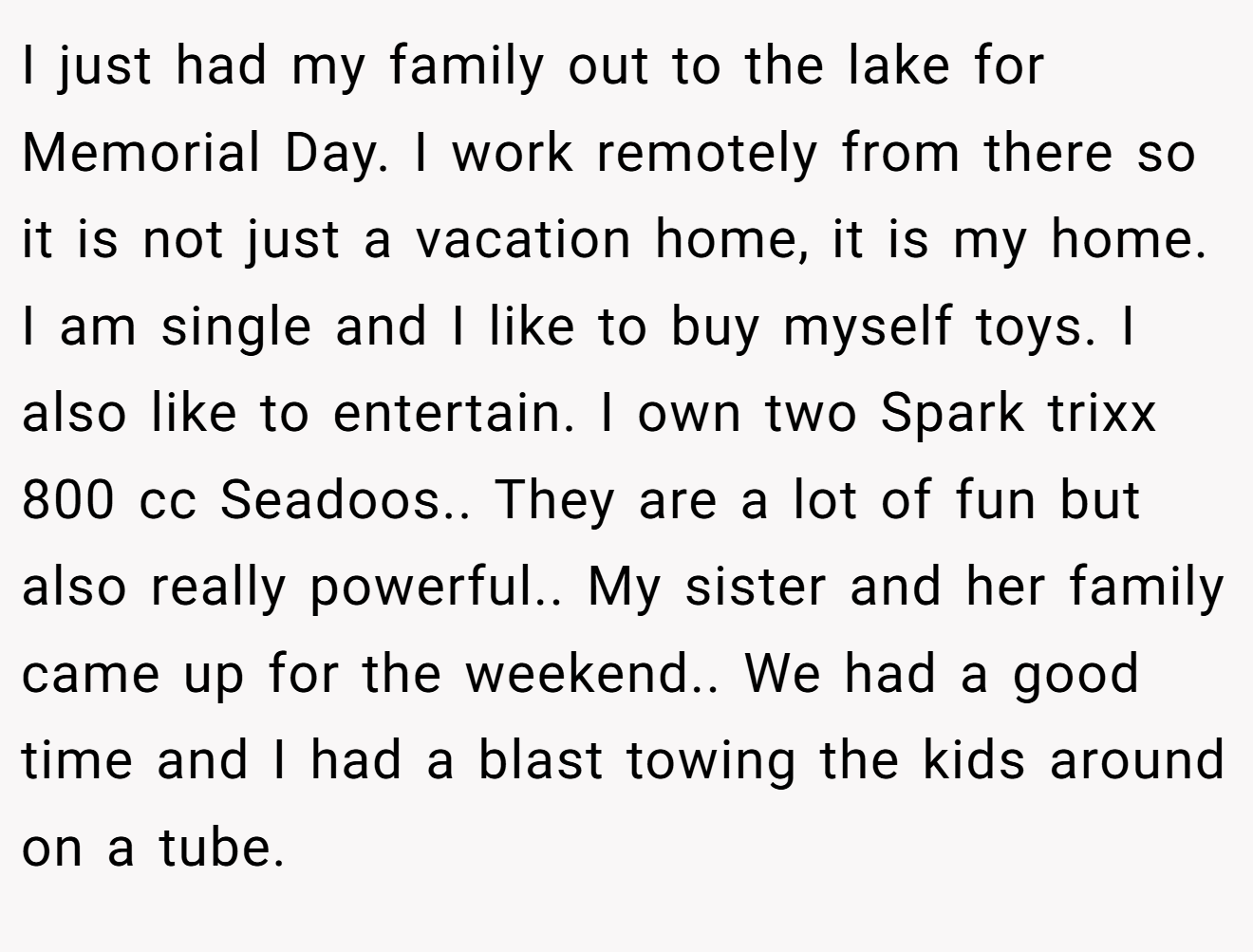 I just had my family out to the lake for Memorial Day. I work remotely from there so it is not just a vacation home, it is my home. I am single and I like to buy myself toys. I also like to entertain. I own two Spark trixx 800 cc Seadoos.. They are a lot of fun but also really powerful.. My sister and her family came up for the weekend.. We had a good time and I had a blast towing the kids around on a tube.