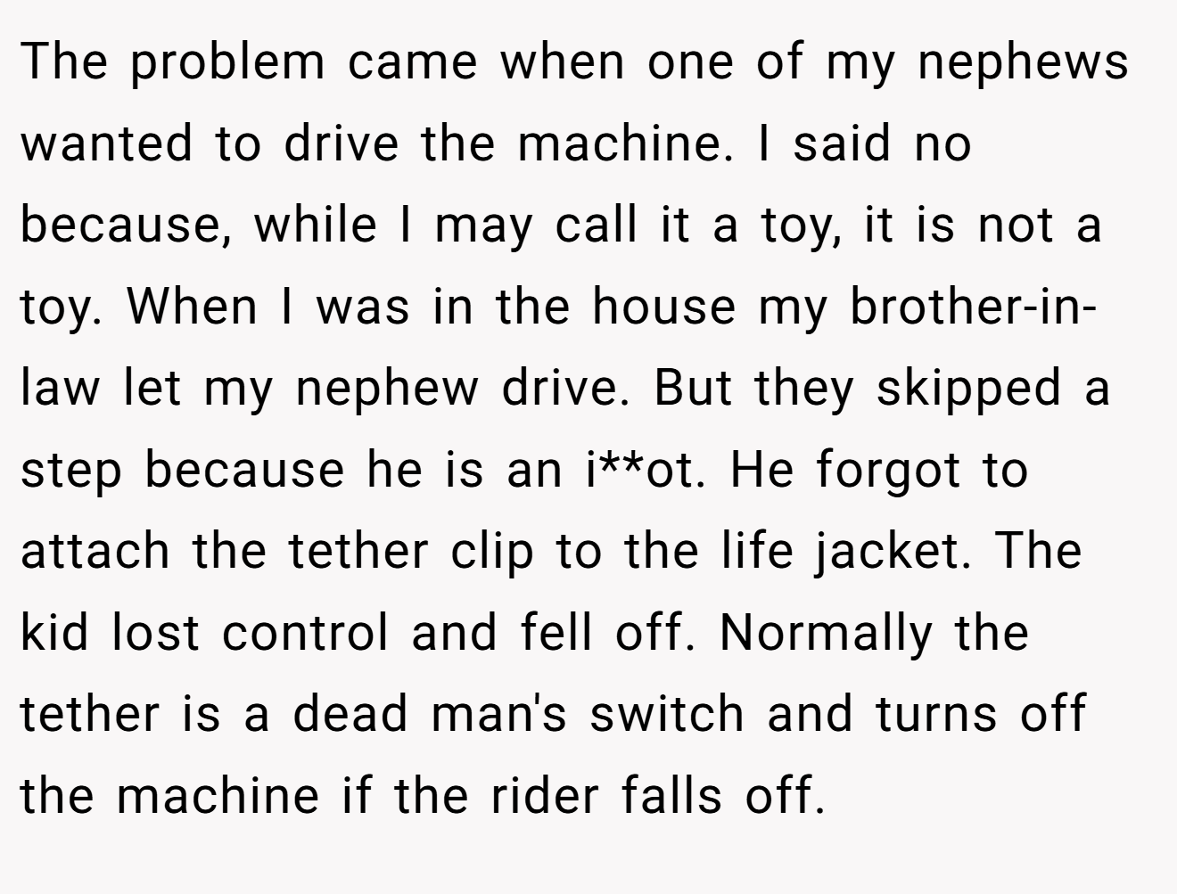 The problem came when one of my nephews wanted to drive the machine. I said no because, while I may call it a toy, it is not a toy. When I was in the house my brother-in-law let my nephew drive. But they skipped a step because he is an i**ot. He forgot to attach the tether clip to the life jacket. The kid lost control and fell off. Normally the tether is a dead man's switch and turns off the machine if the rider falls off.