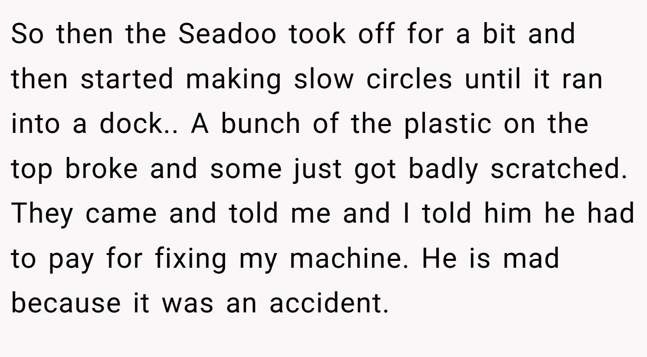 So then the Seadoo took off for a bit and then started making slow circles until it ran into a dock.. A bunch of the plastic on the top broke and some just got badly scratched. They came and told me and I told him he had to pay for fixing my machine. He is mad because it was an accident.